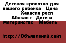 Детская кроватка для вашего ребенка › Цена ­ 6 000 - Хакасия респ., Абакан г. Дети и материнство » Мебель   